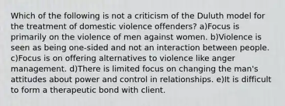 Which of the following is not a criticism of the Duluth model for the treatment of domestic violence offenders? a)Focus is primarily on the violence of men against women. b)Violence is seen as being one-sided and not an interaction between people. c)Focus is on offering alternatives to violence like anger management. d)There is limited focus on changing the man's attitudes about power and control in relationships. e)It is difficult to form a therapeutic bond with client.