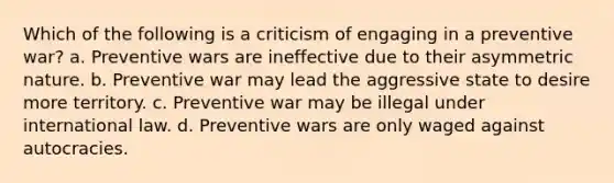 Which of the following is a criticism of engaging in a preventive war? a. Preventive wars are ineffective due to their asymmetric nature. b. Preventive war may lead the aggressive state to desire more territory. c. Preventive war may be illegal under international law. d. Preventive wars are only waged against autocracies.