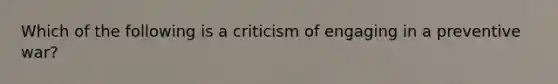 Which of the following is a criticism of engaging in a preventive war?