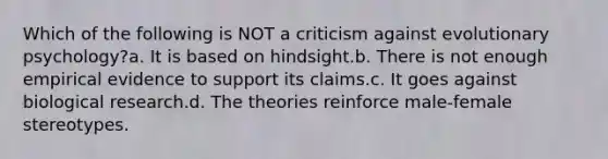 Which of the following is NOT a criticism against evolutionary psychology?a. It is based on hindsight.b. There is not enough empirical evidence to support its claims.c. It goes against biological research.d. The theories reinforce male-female stereotypes.