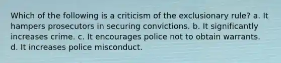 Which of the following is a criticism of the exclusionary rule? a. It hampers prosecutors in securing convictions. b. It significantly increases crime. c. It encourages police not to obtain warrants. d. It increases police misconduct.