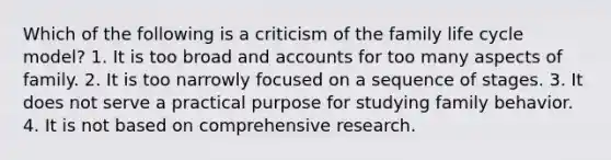 Which of the following is a criticism of the family life cycle model? 1. It is too broad and accounts for too many aspects of family. 2. It is too narrowly focused on a sequence of stages. 3. It does not serve a practical purpose for studying family behavior. 4. It is not based on comprehensive research.