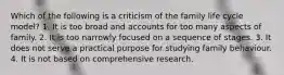 Which of the following is a criticism of the family life cycle model? 1. It is too broad and accounts for too many aspects of family. 2. It is too narrowly focused on a sequence of stages. 3. It does not serve a practical purpose for studying family behaviour. 4. It is not based on comprehensive research.