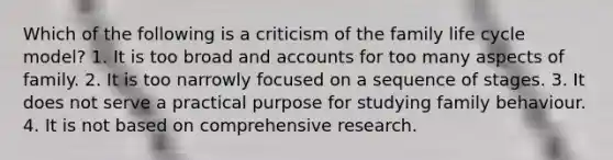 Which of the following is a criticism of the family life cycle model? 1. It is too broad and accounts for too many aspects of family. 2. It is too narrowly focused on a sequence of stages. 3. It does not serve a practical purpose for studying family behaviour. 4. It is not based on comprehensive research.