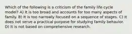 Which of the following is a criticism of the family life cycle model? A) It is too broad and accounts for too many aspects of family. B) It is too narrowly focused on a sequence of stages. C) It does not serve a practical purpose for studying family behavior. D) It is not based on comprehensive research.