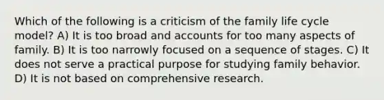 Which of the following is a criticism of the family life cycle model? A) It is too broad and accounts for too many aspects of family. B) It is too narrowly focused on a sequence of stages. C) It does not serve a practical purpose for studying family behavior. D) It is not based on comprehensive research.