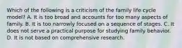 Which of the following is a criticism of the family life cycle model? A. It is too broad and accounts for too many aspects of family. B. It is too narrowly focused on a sequence of stages. C. It does not serve a practical purpose for studying family behavior. D. It is not based on comprehensive research.