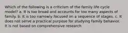 Which of the following is a criticism of the family life cycle model? a. It is too broad and accounts for too many aspects of family. b. It is too narrowly focused on a sequence of stages. c. It does not serve a practical purpose for studying family behavior. It is not based on comprehensive research