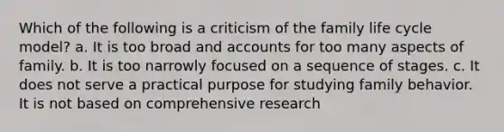 Which of the following is a criticism of the family life cycle model? a. It is too broad and accounts for too many aspects of family. b. It is too narrowly focused on a sequence of stages. c. It does not serve a practical purpose for studying family behavior. It is not based on comprehensive research