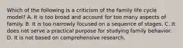 Which of the following is a criticism of the family life cycle model? A. It is too broad and account for too many aspects of family. B. It is too narrowly focused on a sequence of stages. C. It does not serve a practical purpose for studying family behavior. D. It is not based on comprehensive research.