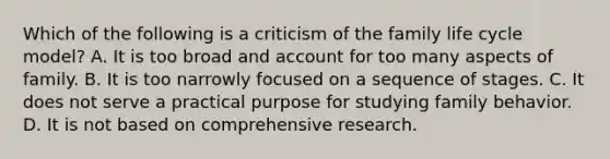 Which of the following is a criticism of the family life cycle model? A. It is too broad and account for too many aspects of family. B. It is too narrowly focused on a sequence of stages. C. It does not serve a practical purpose for studying family behavior. D. It is not based on comprehensive research.