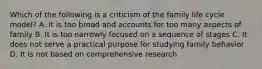 Which of the following is a criticism of the family life cycle model? A. It is too broad and accounts for too many aspects of family B. It is too narrowly focused on a sequence of stages C. It does not serve a practical purpose for studying family behavior D. It is not based on comprehensive research