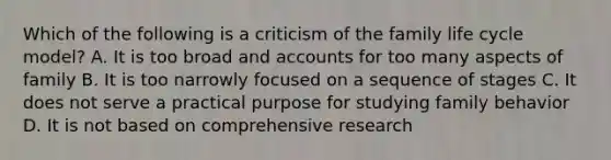 Which of the following is a criticism of the family life cycle model? A. It is too broad and accounts for too many aspects of family B. It is too narrowly focused on a sequence of stages C. It does not serve a practical purpose for studying family behavior D. It is not based on comprehensive research