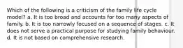 Which of the following is a criticism of the family life cycle model? a. It is too broad and accounts for too many aspects of family. b. It is too narrowly focused on a sequence of stages. c. It does not serve a practical purpose for studying family behaviour. d. It is not based on comprehensive research.