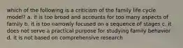 which of the following is a criticism of the family life cycle model? a. it is too broad and accounts for too many aspects of family b. it is too narrowly focused on a sequence of stages c. it does not serve a practical purpose for studying family behavior d. it is not based on comprehensive research