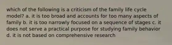 which of the following is a criticism of the family life cycle model? a. it is too broad and accounts for too many aspects of family b. it is too narrowly focused on a sequence of stages c. it does not serve a practical purpose for studying family behavior d. it is not based on comprehensive research