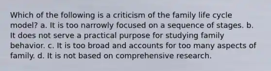 Which of the following is a criticism of the family life cycle model? a. It is too narrowly focused on a sequence of stages. b. It does not serve a practical purpose for studying family behavior. c. It is too broad and accounts for too many aspects of family. d. It is not based on comprehensive research.