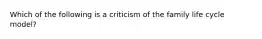 Which of the following is a criticism of the family life cycle model?