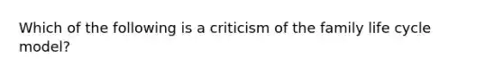 Which of the following is a criticism of the family life cycle model?