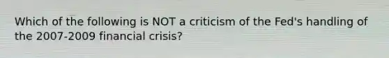 Which of the following is NOT a criticism of the Fed's handling of the 2007-2009 financial crisis?