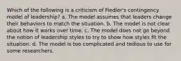 Which of the following is a criticism of Fiedler's contingency model of leadership? a. The model assumes that leaders change their behaviors to match the situation. b. The model is not clear about how it works over time. c. The model does not go beyond the notion of leadership styles to try to show how styles fit the situation. d. The model is too complicated and tedious to use for some researchers.