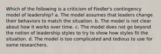 Which of the following is a criticism of Fiedler's contingency model of leadership? a. The model assumes that leaders change their behaviors to match the situation. b. The model is not clear about how it works over time. c. The model does not go beyond the notion of leadership styles to try to show how styles fit the situation. d. The model is too complicated and tedious to use for some researchers.