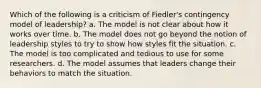 Which of the following is a criticism of Fiedler's contingency model of leadership? a. The model is not clear about how it works over time. b. The model does not go beyond the notion of leadership styles to try to show how styles fit the situation. c. The model is too complicated and tedious to use for some researchers. d. The model assumes that leaders change their behaviors to match the situation.