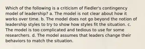 Which of the following is a criticism of Fiedler's contingency model of leadership? a. The model is not clear about how it works over time. b. The model does not go beyond the notion of leadership styles to try to show how styles fit the situation. c. The model is too complicated and tedious to use for some researchers. d. The model assumes that leaders change their behaviors to match the situation.