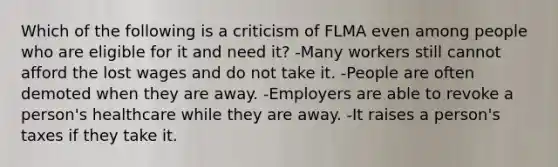 Which of the following is a criticism of FLMA even among people who are eligible for it and need it? -Many workers still cannot afford the lost wages and do not take it. -People are often demoted when they are away. -Employers are able to revoke a person's healthcare while they are away. -It raises a person's taxes if they take it.