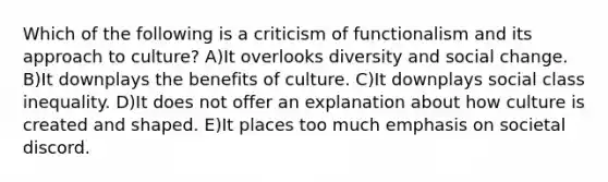 Which of the following is a criticism of functionalism and its approach to culture? A)It overlooks diversity and social change. B)It downplays the benefits of culture. C)It downplays social class inequality. D)It does not offer an explanation about how culture is created and shaped. E)It places too much emphasis on societal discord.