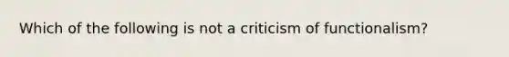 Which of the following is not a criticism of functionalism?