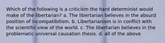 Which of the following is a criticism the hard determinist would make of the libertarian? a. The libertarian believes in the absurd position of incompatibilism. b. Libertarianism is in conflict with the scientific view of the world. c. The libertarian believes in the problematic universal causation thesis. d. all of the above