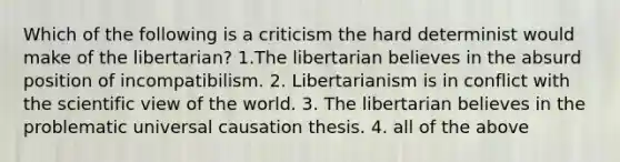 Which of the following is a criticism the hard determinist would make of the libertarian? 1.The libertarian believes in the absurd position of incompatibilism. 2. Libertarianism is in conflict with the scientific view of the world. 3. The libertarian believes in the problematic universal causation thesis. 4. all of the above