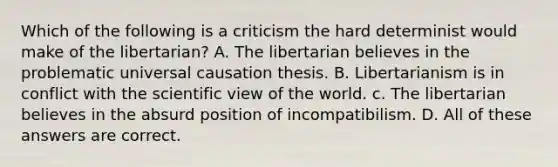 Which of the following is a criticism the hard determinist would make of the libertarian? A. The libertarian believes in the problematic universal causation thesis. B. Libertarianism is in conflict with the scientific view of the world. c. The libertarian believes in the absurd position of incompatibilism. D. All of these answers are correct.