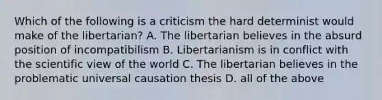 Which of the following is a criticism the hard determinist would make of the libertarian? A. The libertarian believes in the absurd position of incompatibilism B. Libertarianism is in conflict with the scientific view of the world C. The libertarian believes in the problematic universal causation thesis D. all of the above