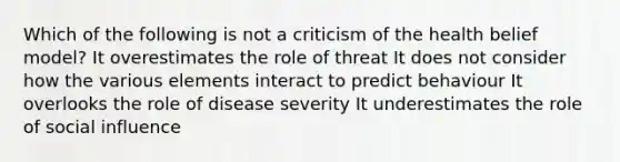 Which of the following is not a criticism of the health belief model? It overestimates the role of threat It does not consider how the various elements interact to predict behaviour It overlooks the role of disease severity It underestimates the role of social influence