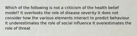 Which of the following is not a criticism of the health belief model? It overlooks the role of disease severity It does not consider how the various elements interact to predict behaviour It underestimates the role of social influence It overestimates the role of threat