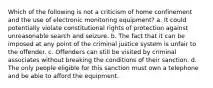 Which of the following is not a criticism of home confinement and the use of electronic monitoring equipment? a. It could potentially violate constitutional rights of protection against unreasonable search and seizure. b. The fact that it can be imposed at any point of the criminal justice system is unfair to the offender. c. Offenders can still be visited by criminal associates without breaking the conditions of their sanction. d. The only people eligible for this sanction must own a telephone and be able to afford the equipment.