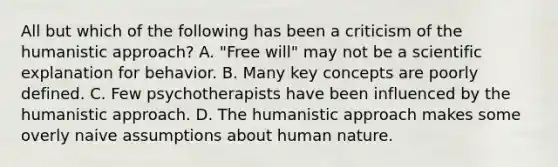 All but which of the following has been a criticism of the humanistic approach? A. "Free will" may not be a scientific explanation for behavior. B. Many key concepts are poorly defined. C. Few psychotherapists have been influenced by the humanistic approach. D. The humanistic approach makes some overly naive assumptions about human nature.