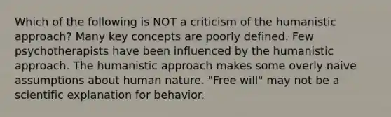 Which of the following is NOT a criticism of the humanistic approach? Many key concepts are poorly defined. Few psychotherapists have been influenced by the humanistic approach. The humanistic approach makes some overly naive assumptions about human nature. "Free will" may not be a scientific explanation for behavior.