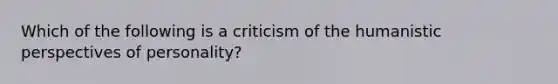 Which of the following is a criticism of the humanistic perspectives of personality?