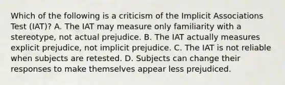 Which of the following is a criticism of the Implicit Associations Test (IAT)? A. The IAT may measure only familiarity with a stereotype, not actual prejudice. B. The IAT actually measures explicit prejudice, not implicit prejudice. C. The IAT is not reliable when subjects are retested. D. Subjects can change their responses to make themselves appear less prejudiced.