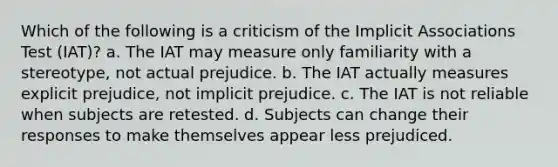 Which of the following is a criticism of the Implicit Associations Test (IAT)? a. The IAT may measure only familiarity with a stereotype, not actual prejudice. b. The IAT actually measures explicit prejudice, not implicit prejudice. c. The IAT is not reliable when subjects are retested. d. Subjects can change their responses to make themselves appear less prejudiced.