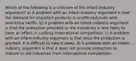 Which of the following is a criticism of the infant-industry argument? a) A problem with an infant-industry argument is that the demand for imported products is unaffected even with restrictive tariffs. b) A problem with an infant-industry argument is that the protection provided to the industries is less likely to have an effect in curbing international competition. c) A problem with an infant-industry argument is that once the protection is granted, it is difficult to take it away. d) A problem with an infant-industry argument is that it does not provide protection to mature or old industries from international competition.