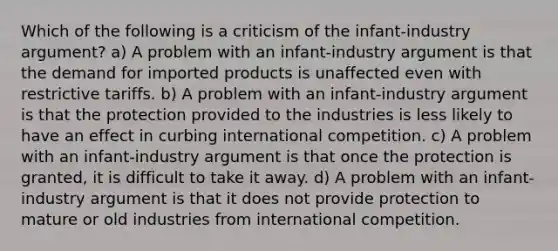 Which of the following is a criticism of the infant-industry argument? a) A problem with an infant-industry argument is that the demand for imported products is unaffected even with restrictive tariffs. b) A problem with an infant-industry argument is that the protection provided to the industries is less likely to have an effect in curbing international competition. c) A problem with an infant-industry argument is that once the protection is granted, it is difficult to take it away. d) A problem with an infant-industry argument is that it does not provide protection to mature or old industries from international competition.