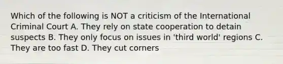 Which of the following is NOT a criticism of the International Criminal Court A. They rely on state cooperation to detain suspects B. They only focus on issues in 'third world' regions C. They are too fast D. They cut corners