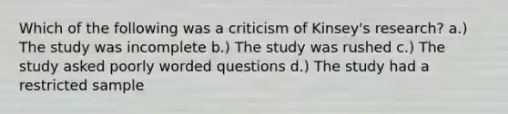 Which of the following was a criticism of Kinsey's research? a.) The study was incomplete b.) The study was rushed c.) The study asked poorly worded questions d.) The study had a restricted sample