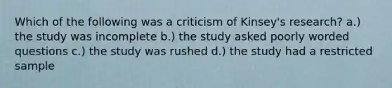 Which of the following was a criticism of Kinsey's research? a.) the study was incomplete b.) the study asked poorly worded questions c.) the study was rushed d.) the study had a restricted sample