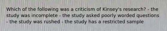 Which of the following was a criticism of Kinsey's research? - the study was incomplete - the study asked poorly worded questions - the study was rushed - the study has a restricted sample