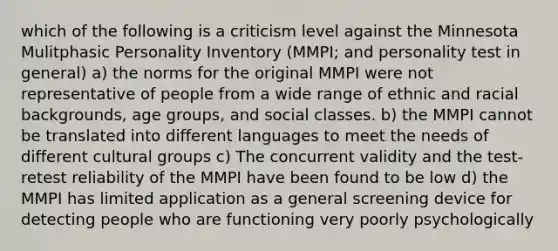 which of the following is a criticism level against the Minnesota Mulitphasic Personality Inventory (MMPI; and personality test in general) a) the norms for the original MMPI were not representative of people from a wide range of ethnic and racial backgrounds, age groups, and social classes. b) the MMPI cannot be translated into different languages to meet the needs of different cultural groups c) The concurrent validity and the test-retest reliability of the MMPI have been found to be low d) the MMPI has limited application as a general screening device for detecting people who are functioning very poorly psychologically